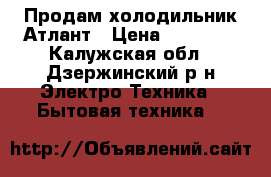 Продам холодильник Атлант › Цена ­ 12 000 - Калужская обл., Дзержинский р-н Электро-Техника » Бытовая техника   